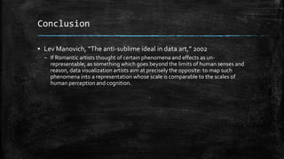 Conclusion
▪ Lev Manovich, “The anti-sublime ideal in data art,” 2002
– If Romantic artists thought of certain phenomena and effects as unrepresentable, as something which goes beyond the limits of human senses and
reason, data visualization artists aim at precisely the opposite: to map such
phenomena into a representation whose scale is comparable to the scales of
human perception and cognition.

 