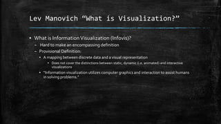Lev Manovich “What is Visualization?”
▪ What is Information Visualization (Infovis)?
– Hard to make an encompassing definition
– Provisional Definition:
▪ A mapping between discrete data and a visual representation
▪ Does not cover the distinctions between static, dynamic (i.e. animated) and interactive
visualizations

▪ “Information visualization utilizes computer graphics and interaction to assist humans
in solving problems.”

 