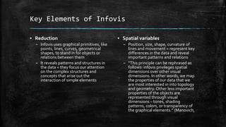 Key Elements of Infovis
▪ Reduction
– Infovis uses graphical primitives, like
points, lines, curves, geometrical
shapes, to stand in for objects or
relations between them
– It reveals patterns and structures in
the data = they focus our attention
on the complex structures and
concepts that arise out the
interaction of simple elements

▪ Spatial variables
– Position, size, shape, curvature of
lines and movement = represent key
differences in the data and reveal
important patterns and relations
– “This principle can be rephrased as
follows: infovis privileges spatial
dimensions over other visual
dimensions. In other words, we map
the properties of our data that we
are most interested in into topology
and geometry. Other less important
properties of the objects are
represented through visual
dimensions – tones, shading
patterns, colors, or transparency of
the graphical elements.” (Manovich,

 