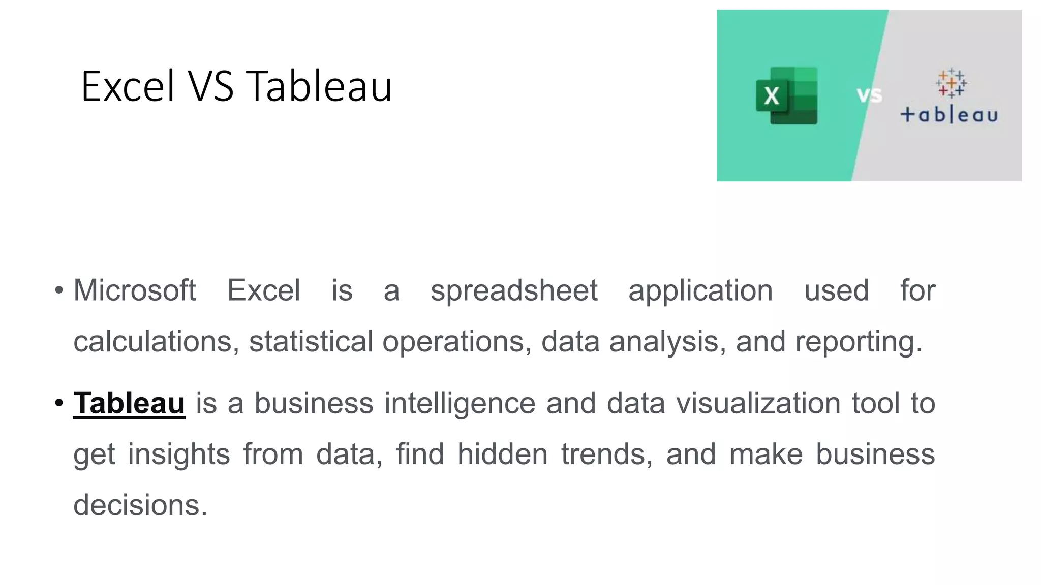 Excel VS Tableau
• Microsoft Excel is a spreadsheet application used for
calculations, statistical operations, data analysis, and reporting.
• Tableau is a business intelligence and data visualization tool to
get insights from data, find hidden trends, and make business
decisions.
 