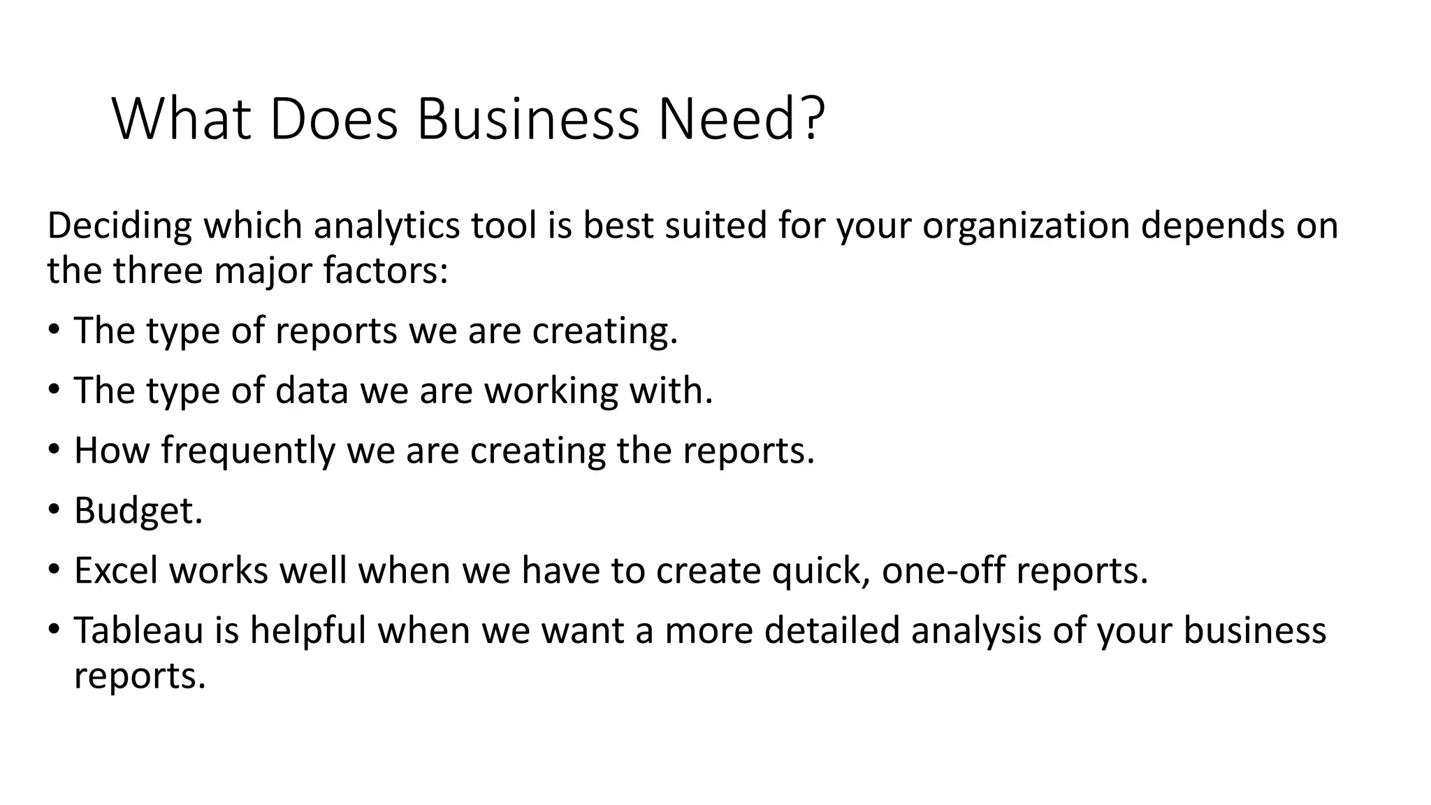 What Does Business Need?
Deciding which analytics tool is best suited for your organization depends on
the three major factors:
• The type of reports we are creating.
• The type of data we are working with.
• How frequently we are creating the reports.
• Budget.
• Excel works well when we have to create quick, one-off reports.
• Tableau is helpful when we want a more detailed analysis of your business
reports.
 