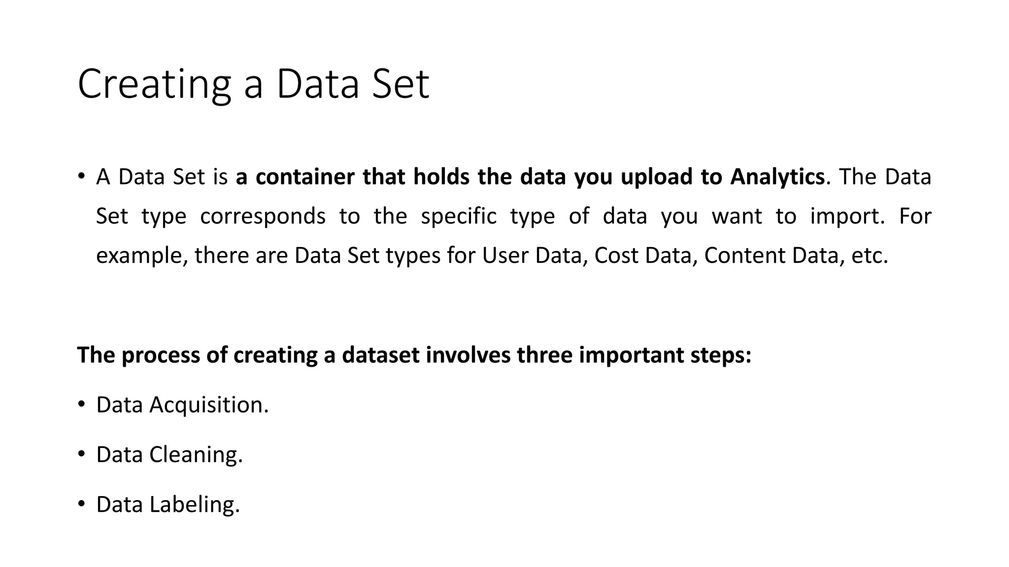 Creating a Data Set
• A Data Set is a container that holds the data you upload to Analytics. The Data
Set type corresponds to the specific type of data you want to import. For
example, there are Data Set types for User Data, Cost Data, Content Data, etc.
The process of creating a dataset involves three important steps:
• Data Acquisition.
• Data Cleaning.
• Data Labeling.
 