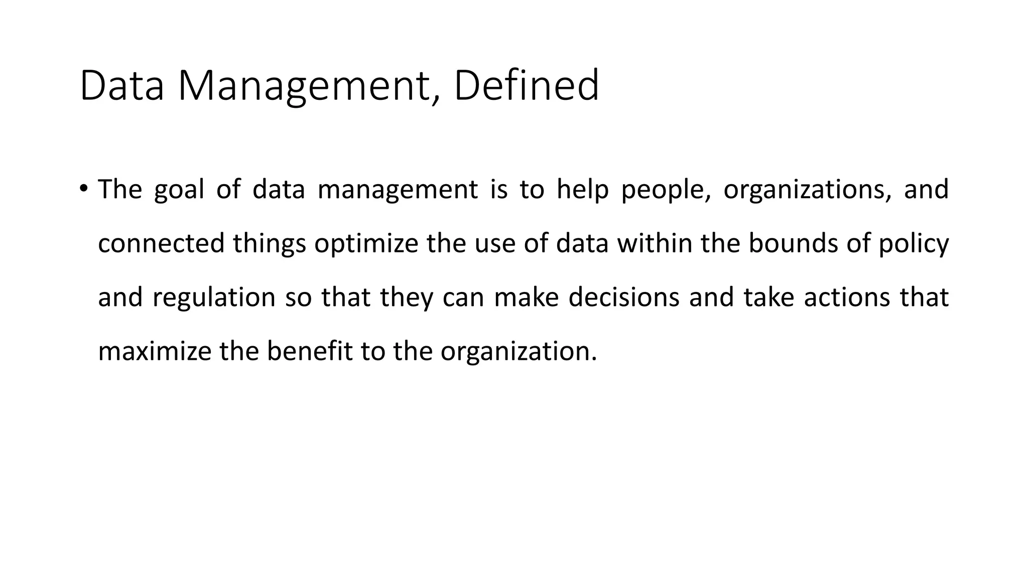 Data Management, Defined
• The goal of data management is to help people, organizations, and
connected things optimize the use of data within the bounds of policy
and regulation so that they can make decisions and take actions that
maximize the benefit to the organization.
 