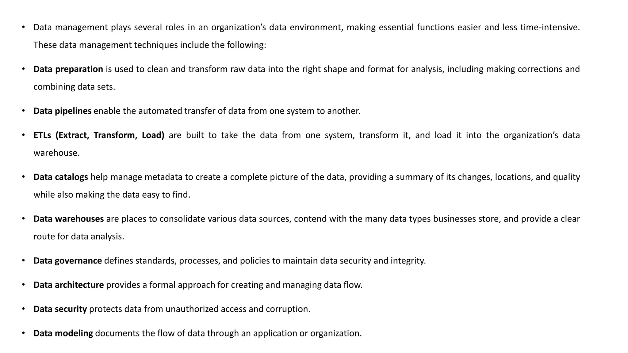 • Data management plays several roles in an organization’s data environment, making essential functions easier and less time-intensive.
These data management techniques include the following:
• Data preparation is used to clean and transform raw data into the right shape and format for analysis, including making corrections and
combining data sets.
• Data pipelines enable the automated transfer of data from one system to another.
• ETLs (Extract, Transform, Load) are built to take the data from one system, transform it, and load it into the organization’s data
warehouse.
• Data catalogs help manage metadata to create a complete picture of the data, providing a summary of its changes, locations, and quality
while also making the data easy to find.
• Data warehouses are places to consolidate various data sources, contend with the many data types businesses store, and provide a clear
route for data analysis.
• Data governance defines standards, processes, and policies to maintain data security and integrity.
• Data architecture provides a formal approach for creating and managing data flow.
• Data security protects data from unauthorized access and corruption.
• Data modeling documents the flow of data through an application or organization.
 