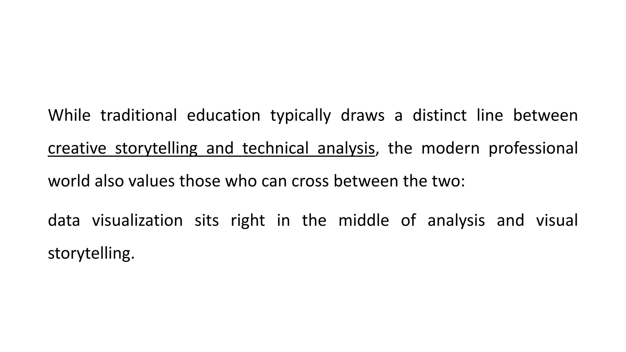 While traditional education typically draws a distinct line between
creative storytelling and technical analysis, the modern professional
world also values those who can cross between the two:
data visualization sits right in the middle of analysis and visual
storytelling.
 