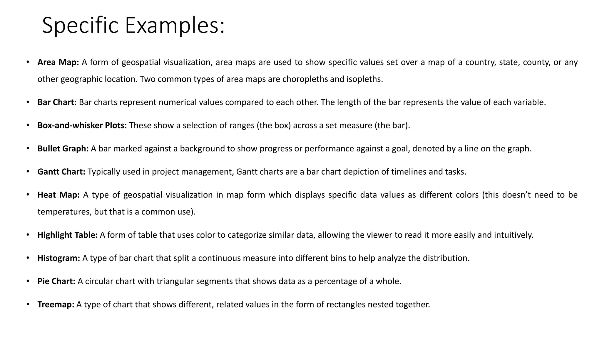 Specific Examples:
• Area Map: A form of geospatial visualization, area maps are used to show specific values set over a map of a country, state, county, or any
other geographic location. Two common types of area maps are choropleths and isopleths.
• Bar Chart: Bar charts represent numerical values compared to each other. The length of the bar represents the value of each variable.
• Box-and-whisker Plots: These show a selection of ranges (the box) across a set measure (the bar).
• Bullet Graph: A bar marked against a background to show progress or performance against a goal, denoted by a line on the graph.
• Gantt Chart: Typically used in project management, Gantt charts are a bar chart depiction of timelines and tasks.
• Heat Map: A type of geospatial visualization in map form which displays specific data values as different colors (this doesn’t need to be
temperatures, but that is a common use).
• Highlight Table: A form of table that uses color to categorize similar data, allowing the viewer to read it more easily and intuitively.
• Histogram: A type of bar chart that split a continuous measure into different bins to help analyze the distribution.
• Pie Chart: A circular chart with triangular segments that shows data as a percentage of a whole.
• Treemap: A type of chart that shows different, related values in the form of rectangles nested together.
 