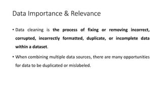 Data Importance & Relevance
• Data cleaning is the process of fixing or removing incorrect,
corrupted, incorrectly formatted, duplicate, or incomplete data
within a dataset.
• When combining multiple data sources, there are many opportunities
for data to be duplicated or mislabeled.
 