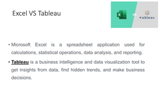 Excel VS Tableau
• Microsoft Excel is a spreadsheet application used for
calculations, statistical operations, data analysis, and reporting.
• Tableau is a business intelligence and data visualization tool to
get insights from data, find hidden trends, and make business
decisions.
 