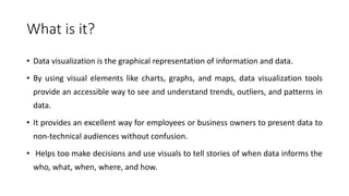 What is it?
• Data visualization is the graphical representation of information and data.
• By using visual elements like charts, graphs, and maps, data visualization tools
provide an accessible way to see and understand trends, outliers, and patterns in
data.
• It provides an excellent way for employees or business owners to present data to
non-technical audiences without confusion.
• Helps too make decisions and use visuals to tell stories of when data informs the
who, what, when, where, and how.
 