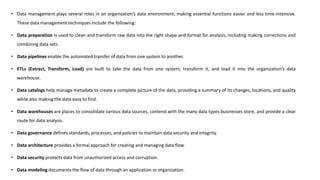 • Data management plays several roles in an organization’s data environment, making essential functions easier and less time-intensive.
These data management techniques include the following:
• Data preparation is used to clean and transform raw data into the right shape and format for analysis, including making corrections and
combining data sets.
• Data pipelines enable the automated transfer of data from one system to another.
• ETLs (Extract, Transform, Load) are built to take the data from one system, transform it, and load it into the organization’s data
warehouse.
• Data catalogs help manage metadata to create a complete picture of the data, providing a summary of its changes, locations, and quality
while also making the data easy to find.
• Data warehouses are places to consolidate various data sources, contend with the many data types businesses store, and provide a clear
route for data analysis.
• Data governance defines standards, processes, and policies to maintain data security and integrity.
• Data architecture provides a formal approach for creating and managing data flow.
• Data security protects data from unauthorized access and corruption.
• Data modeling documents the flow of data through an application or organization.
 