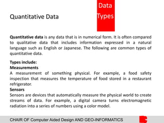 CHAIR OF Computer Aided Design AND GEO-INFORMATICS
Quantitative Data
Quantitative data is any data that is in numerical form. It is often compared
to qualitative data that includes information expressed in a natural
language such as English or Japanese. The following are common types of
quantitative data.
Types include:
Measurements
A measurement of something physical. For example, a food safety
inspection that measures the temperature of food stored in a restaurant
refrigerator.
Sensors
Sensors are devices that automatically measure the physical world to create
streams of data. For example, a digital camera turns electromagnetic
radiation into a series of numbers using a color model.
Data
Types
 
