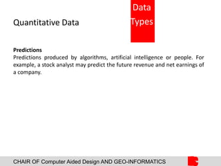 CHAIR OF Computer Aided Design AND GEO-INFORMATICS
Quantitative Data
Predictions
Predictions produced by algorithms, artificial intelligence or people. For
example, a stock analyst may predict the future revenue and net earnings of
a company.
Data
Types
 