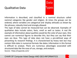 CHAIR OF Computer Aided Design AND GEO-INFORMATICS
Qualitative Data
Information is described, and classified in a nominal structure called
nominal categories like gender and religion. At times the groups can be
ordered, where variables are categorical and display attitudes as shown by
the phrases; robustly tired and strongly allowed.
This type of data cannot be measured but can be observed. Examples of
qualitative data include colors, feels, smell as well as tastes. A real life
example of information about qualities would be the color of your eyes. One
cannot use numerical figures to describe this, but they can say that their
eyes are blue. This type of data does not have a pre-defined ways of
presenting its research findings. It is characterized by heavy text but may
contain little data in numerical formats like dates.Information in this format
is difficult to analyze. There are numerous advantages associated with
structured data like the ease of use, storage, and analysis.
Source: https://ivypanda.com/
Data
Types
 
