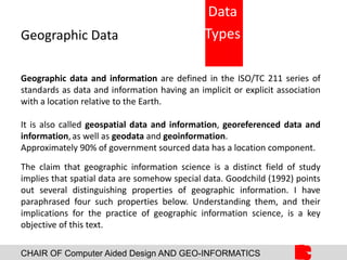 CHAIR OF Computer Aided Design AND GEO-INFORMATICS
Geographic Data
Geographic data and information are defined in the ISO/TC 211 series of
standards as data and information having an implicit or explicit association
with a location relative to the Earth.
It is also called geospatial data and information, georeferenced data and
information,as well as geodata and geoinformation.
Approximately 90% of government sourced data has a location component.
The claim that geographic information science is a distinct field of study
implies that spatial data are somehow special data. Goodchild (1992) points
out several distinguishing properties of geographic information. I have
paraphrased four such properties below. Understanding them, and their
implications for the practice of geographic information science, is a key
objective of this text.
Data
Types
 