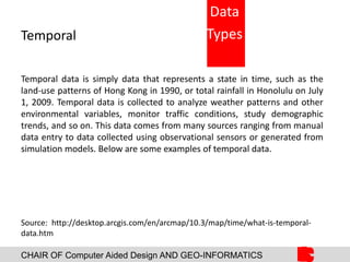 CHAIR OF Computer Aided Design AND GEO-INFORMATICS
Temporal
Temporal data is simply data that represents a state in time, such as the
land-use patterns of Hong Kong in 1990, or total rainfall in Honolulu on July
1, 2009. Temporal data is collected to analyze weather patterns and other
environmental variables, monitor traffic conditions, study demographic
trends, and so on. This data comes from many sources ranging from manual
data entry to data collected using observational sensors or generated from
simulation models. Below are some examples of temporal data.
Source: http://desktop.arcgis.com/en/arcmap/10.3/map/time/what-is-temporal-
data.htm
Data
Types
 