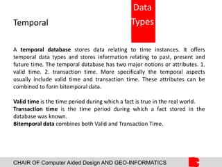 CHAIR OF Computer Aided Design AND GEO-INFORMATICS
Temporal
A temporal database stores data relating to time instances. It offers
temporal data types and stores information relating to past, present and
future time. The temporal database has two major notions or attributes. 1.
valid time. 2. transaction time. More specifically the temporal aspects
usually include valid time and transaction time. These attributes can be
combined to form bitemporal data.
Valid time is the time period during which a fact is true in the real world.
Transaction time is the time period during which a fact stored in the
database was known.
Bitemporal data combines both Valid and Transaction Time.
Data
Types
 