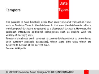 CHAIR OF Computer Aided Design AND GEO-INFORMATICS
Temporal
It is possible to have timelines other than Valid Time and Transaction Time,
such as Decision Time, in the database. In that case the database is called a
multitemporal database as opposed to a bitemporal database. However, this
approach introduces additional complexities such as dealing with the
validity of (foreign) keys.
Temporal databases are in contrast to current databases (not to be confused
with currently available databases), which store only facts which are
believed to be true at the current time.
Source: Wikipedia
Data
Types
 