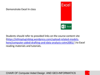 CHAIR OF Computer Aided Design AND GEO-INFORMATICS
Demonstrate Excel In class
Students should refer to provided links on the course content site
(https://ethiopluginblog.wordpress.com/upload-related-models-
here/computer-aided-drafting-and-data-analysis-cotm2081/ ) to Excel
reading materials and tutorials.
Excel
 