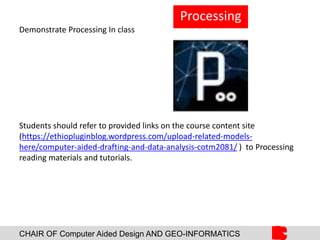CHAIR OF Computer Aided Design AND GEO-INFORMATICS
Demonstrate Processing In class
Students should refer to provided links on the course content site
(https://ethiopluginblog.wordpress.com/upload-related-models-
here/computer-aided-drafting-and-data-analysis-cotm2081/ ) to Processing
reading materials and tutorials.
Processing
 