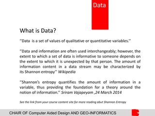 CHAIR OF Computer Aided Design AND GEO-INFORMATICS
What is Data?
‘’Data is a set of values of qualitative or quantitative variables.’’
‘’Data and information are often used interchangeably; however, the
extent to which a set of data is informative to someone depends on
the extent to which it is unexpected by that person. The amount of
information content in a data stream may be characterized by
its Shannon entropy’’ Wikipedia
‘’Shannon’s entropy quantifies the amount of information in a
variable, thus providing the foundation for a theory around the
notion of information.’’ Sriram Vajapeyam ,24 March 2014
See the link from your course content site for more reading abut Shannon Entropy
Data
 
