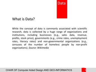 CHAIR OF Computer Aided Design AND GEO-INFORMATICS
What is Data?
While the concept of data is commonly associated with scientific
research, data is collected by a huge range of organizations and
institutions, including businesses (e.g., sales data, revenue,
profits, stock price), governments (e.g., crime rates, unemployment
rates, literacy rates) and non-governmental organizations (e.g.,
censuses of the number of homeless people by non-profit
organizations). Source: Wikimedia
Data
 