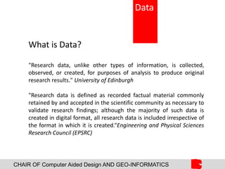 CHAIR OF Computer Aided Design AND GEO-INFORMATICS
What is Data?
"Research data, unlike other types of information, is collected,
observed, or created, for purposes of analysis to produce original
research results." University of Edinburgh
"Research data is defined as recorded factual material commonly
retained by and accepted in the scientific community as necessary to
validate research findings; although the majority of such data is
created in digital format, all research data is included irrespective of
the format in which it is created.“Engineering and Physical Sciences
Research Council (EPSRC)
Data
 