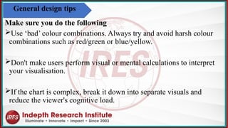 Make sure you do the following
Use ‘bad’ colour combinations. Always try and avoid harsh colour
combinations such as red/green or blue/yellow.
Don't make users perform visual or mental calculations to interpret
your visualisation.
If the chart is complex, break it down into separate visuals and
reduce the viewer's cognitive load.
General design tips
 