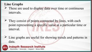 Line Graphs
 These are used to display data over time or continuous
intervals.
 They consist of points connected by lines, with each
point representing a specific value at a particular time or
interval.
 Line graphs are useful for showing trends and patterns in
data.
 
