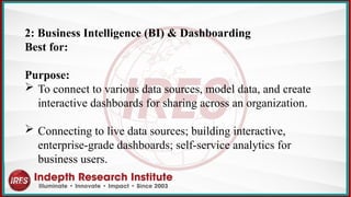 2: Business Intelligence (BI) & Dashboarding
Best for:
Purpose:
 To connect to various data sources, model data, and create
interactive dashboards for sharing across an organization.
 Connecting to live data sources; building interactive,
enterprise-grade dashboards; self-service analytics for
business users.
 