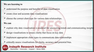 We are learning to
 understand the purpose and benefits of data visualisation
 create clear and accurate data visualisations
 choose the correct chart type for various data relationships.
We can
 explain why data visualisation is essential for uncovering trends and communicating insights
 design visualisations to ensure clarity that focus on key data
 implement appropriate chart types to communicate data relationships
 critically assess visualisations for clarity, accuracy and potential bias.
 