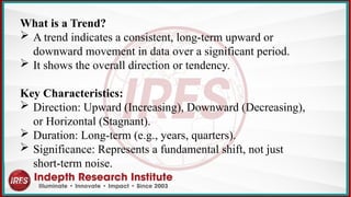 What is a Trend?
 A trend indicates a consistent, long-term upward or
downward movement in data over a significant period.
 It shows the overall direction or tendency.
Key Characteristics:
 Direction: Upward (Increasing), Downward (Decreasing),
or Horizontal (Stagnant).
 Duration: Long-term (e.g., years, quarters).
 Significance: Represents a fundamental shift, not just
short-term noise.
 