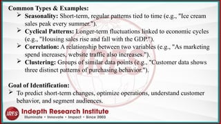 Common Types & Examples:
 Seasonality: Short-term, regular patterns tied to time (e.g., "Ice cream
sales peak every summer.").
 Cyclical Patterns: Longer-term fluctuations linked to economic cycles
(e.g., "Housing sales rise and fall with the GDP.").
 Correlation: A relationship between two variables (e.g., "As marketing
spend increases, website traffic also increases.").
 Clustering: Groups of similar data points (e.g., "Customer data shows
three distinct patterns of purchasing behavior.").
Goal of Identification:
 To predict short-term changes, optimize operations, understand customer
behavior, and segment audiences.
 