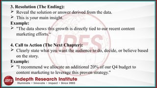 3. Resolution (The Ending):
 Reveal the solution or answer derived from the data.
 This is your main insight.
Example:
 "The data shows this growth is directly tied to our recent content
marketing efforts.“
4. Call to Action (The Next Chapter):
 Clearly state what you want the audience to do, decide, or believe based
on the story.
Example:
 "I recommend we allocate an additional 20% of our Q4 budget to
content marketing to leverage this proven strategy."
 