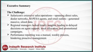 Executive Summary
The Challenge:
 Safaricom's extensive sales operations—spanning direct sales,
dealer networks, M-PESA agents, and retail outlets—generated
massive, siloed data.
 Regional managers lacked timely insights, leading to delayed
decisions on agent support, stock allocation, and promotional
campaigns.
 Performance reporting was a manual, weekly process,
hindering proactive management.
 