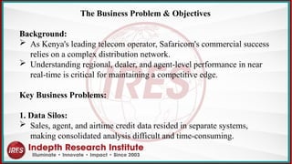 The Business Problem & Objectives
Background:
 As Kenya's leading telecom operator, Safaricom's commercial success
relies on a complex distribution network.
 Understanding regional, dealer, and agent-level performance in near
real-time is critical for maintaining a competitive edge.
Key Business Problems:
1. Data Silos:
 Sales, agent, and airtime credit data resided in separate systems,
making consolidated analysis difficult and time-consuming.
 