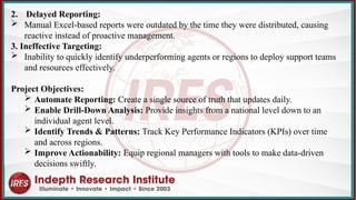 2. Delayed Reporting:
 Manual Excel-based reports were outdated by the time they were distributed, causing
reactive instead of proactive management.
3. Ineffective Targeting:
 Inability to quickly identify underperforming agents or regions to deploy support teams
and resources effectively.
Project Objectives:
 Automate Reporting: Create a single source of truth that updates daily.
 Enable Drill-Down Analysis: Provide insights from a national level down to an
individual agent level.
 Identify Trends & Patterns: Track Key Performance Indicators (KPIs) over time
and across regions.
 Improve Actionability: Equip regional managers with tools to make data-driven
decisions swiftly.
 