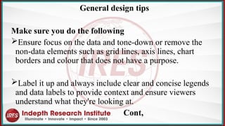 General design tips
Make sure you do the following
Ensure focus on the data and tone-down or remove the
non-data elements such as grid lines, axis lines, chart
borders and colour that does not have a purpose.
Label it up and always include clear and concise legends
and data labels to provide context and ensure viewers
understand what they're looking at.​
Cont,
 