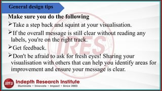Make sure you do the following
Take a step back and squint at your visualisation.
If the overall message is still clear without reading any
labels, you're on the right track.​
Get feedback.
Don't be afraid to ask for fresh eyes! Sharing your
visualisation with others that can help you identify areas for
improvement and ensure your message is clear.
General design tips
 