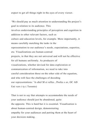 expect to get all things right in the eyes of every viewer.
‘We should pay as much attention to understanding the project’s
goal in relation to its audience. This
involves understanding principles of perception and cognition in
addition to other relevant factors, such as
culture and education levels, for example. More importantly, it
means carefully matching the tasks in the
representation to our audience’s needs, expectations, expertise,
etc. Visualizations are human-centred
projects, in that they are not universal and will not be effective
for all humans uniformly. As producers of
visualizations, whether devised for data exploration or
communication of information, we need to take into
careful consideration those on the other side of the equation,
and who will face the challenges of decoding
our representations.’ Is abel M ei relles , Profes s or, OC AD
Uni vers i ty ( Toronto)
That is not to say that attempts to accommodate the needs of
your audience should just be abandoned, quite
the opposite. This is hard but it is essential. Visualisation is
about human-centred design, demonstrating
empathy for your audiences and putting them at the heart of
your decision making.
 