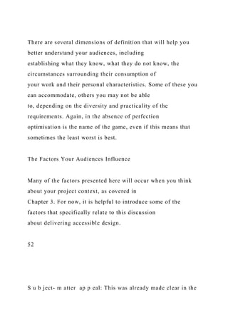 There are several dimensions of definition that will help you
better understand your audiences, including
establishing what they know, what they do not know, the
circumstances surrounding their consumption of
your work and their personal characteristics. Some of these you
can accommodate, others you may not be able
to, depending on the diversity and practicality of the
requirements. Again, in the absence of perfection
optimisation is the name of the game, even if this means that
sometimes the least worst is best.
The Factors Your Audiences Influence
Many of the factors presented here will occur when you think
about your project context, as covered in
Chapter 3. For now, it is helpful to introduce some of the
factors that specifically relate to this discussion
about delivering accessible design.
52
S u b ject- m atter ap p eal: This was already made clear in the
 