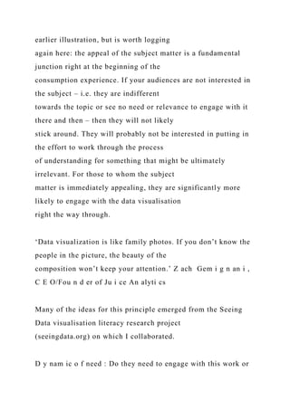 earlier illustration, but is worth logging
again here: the appeal of the subject matter is a fundamental
junction right at the beginning of the
consumption experience. If your audiences are not interested in
the subject – i.e. they are indifferent
towards the topic or see no need or relevance to engage with it
there and then – then they will not likely
stick around. They will probably not be interested in putting in
the effort to work through the process
of understanding for something that might be ultimately
irrelevant. For those to whom the subject
matter is immediately appealing, they are significantly more
likely to engage with the data visualisation
right the way through.
‘Data visualization is like family photos. If you don’t know the
people in the picture, the beauty of the
composition won’t keep your attention.’ Z ach Gem i g n an i ,
C E O/Fou n d er of Ju i ce An alyti cs
Many of the ideas for this principle emerged from the Seeing
Data visualisation literacy research project
(seeingdata.org) on which I collaborated.
D y nam ic o f need : Do they need to engage with this work or
 