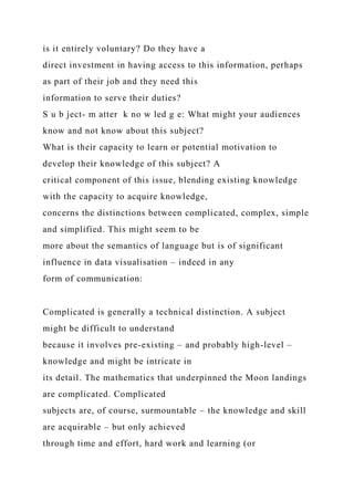 is it entirely voluntary? Do they have a
direct investment in having access to this information, perhaps
as part of their job and they need this
information to serve their duties?
S u b ject- m atter k no w led g e: What might your audiences
know and not know about this subject?
What is their capacity to learn or potential motivation to
develop their knowledge of this subject? A
critical component of this issue, blending existing knowledge
with the capacity to acquire knowledge,
concerns the distinctions between complicated, complex, simple
and simplified. This might seem to be
more about the semantics of language but is of significant
influence in data visualisation – indeed in any
form of communication:
Complicated is generally a technical distinction. A subject
might be difficult to understand
because it involves pre-existing – and probably high-level –
knowledge and might be intricate in
its detail. The mathematics that underpinned the Moon landings
are complicated. Complicated
subjects are, of course, surmountable – the knowledge and skill
are acquirable – but only achieved
through time and effort, hard work and learning (or
 