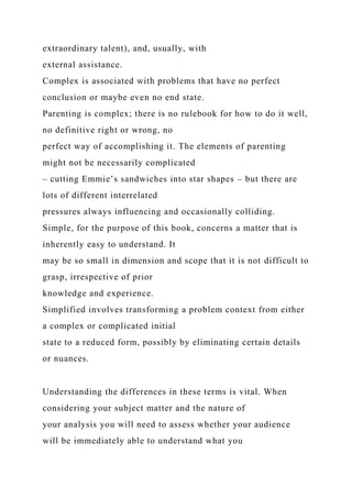 extraordinary talent), and, usually, with
external assistance.
Complex is associated with problems that have no perfect
conclusion or maybe even no end state.
Parenting is complex; there is no rulebook for how to do it well,
no definitive right or wrong, no
perfect way of accomplishing it. The elements of parenting
might not be necessarily complicated
– cutting Emmie’s sandwiches into star shapes – but there are
lots of different interrelated
pressures always influencing and occasionally colliding.
Simple, for the purpose of this book, concerns a matter that is
inherently easy to understand. It
may be so small in dimension and scope that it is not difficult to
grasp, irrespective of prior
knowledge and experience.
Simplified involves transforming a problem context from either
a complex or complicated initial
state to a reduced form, possibly by eliminating certain details
or nuances.
Understanding the differences in these terms is vital. When
considering your subject matter and the nature of
your analysis you will need to assess whether your audience
will be immediately able to understand what you
 