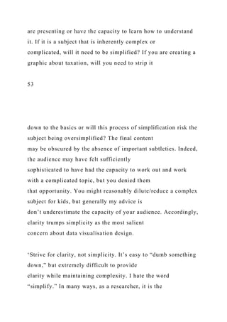 are presenting or have the capacity to learn how to understand
it. If it is a subject that is inherently complex or
complicated, will it need to be simplified? If you are creating a
graphic about taxation, will you need to strip it
53
down to the basics or will this process of simplification risk the
subject being oversimplified? The final content
may be obscured by the absence of important subtleties. Indeed,
the audience may have felt sufficiently
sophisticated to have had the capacity to work out and work
with a complicated topic, but you denied them
that opportunity. You might reasonably dilute/reduce a complex
subject for kids, but generally my advice is
don’t underestimate the capacity of your audience. Accordingly,
clarity trumps simplicity as the most salient
concern about data visualisation design.
‘Strive for clarity, not simplicity. It’s easy to “dumb something
down,” but extremely difficult to provide
clarity while maintaining complexity. I hate the word
“simplify.” In many ways, as a researcher, it is the
 