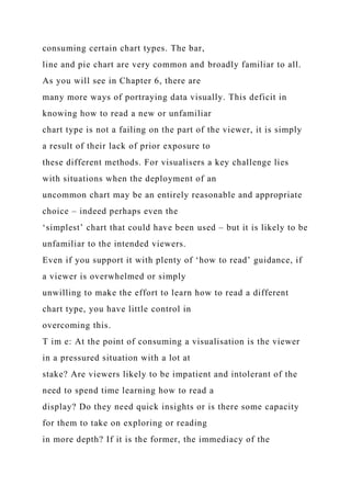 consuming certain chart types. The bar,
line and pie chart are very common and broadly familiar to all.
As you will see in Chapter 6, there are
many more ways of portraying data visually. This deficit in
knowing how to read a new or unfamiliar
chart type is not a failing on the part of the viewer, it is simply
a result of their lack of prior exposure to
these different methods. For visualisers a key challenge lies
with situations when the deployment of an
uncommon chart may be an entirely reasonable and appropriate
choice – indeed perhaps even the
‘simplest’ chart that could have been used – but it is likely to be
unfamiliar to the intended viewers.
Even if you support it with plenty of ‘how to read’ guidance, if
a viewer is overwhelmed or simply
unwilling to make the effort to learn how to read a different
chart type, you have little control in
overcoming this.
T im e: At the point of consuming a visualisation is the viewer
in a pressured situation with a lot at
stake? Are viewers likely to be impatient and intolerant of the
need to spend time learning how to read a
display? Do they need quick insights or is there some capacity
for them to take on exploring or reading
in more depth? If it is the former, the immediacy of the
 