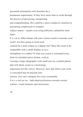 presented information will therefore be a
paramount requirement. If they have more time to work through
the process of perceiving, interpreting
and comprehending, this could be a more conducive situation to
presenting complicated or complex
subject matter – maybe even using different, unfamiliar chart
types.
F o r m at: What format will your viewers need to consume your
work? Are they going to need work
created for a print output or a digital one? Does this need to be
compatible with a small display as on a
smartphone or a tablet? If what you create is consumed away
from its intended native format, such as
viewing a large infographic with small text on a mobile phone,
that will likely result in a frustrating
experience for the viewer. However, how and where your work
is consumed may be beyond your
control. You can’t mitigate for every eventuality.
P er s o nal tas tes : Individual preferences towards certain
colours, visual elements and interaction
54
 