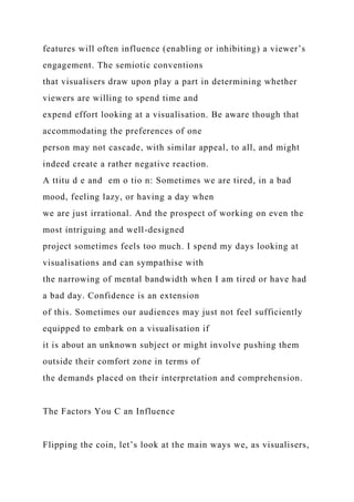 features will often influence (enabling or inhibiting) a viewer’s
engagement. The semiotic conventions
that visualisers draw upon play a part in determining whether
viewers are willing to spend time and
expend effort looking at a visualisation. Be aware though that
accommodating the preferences of one
person may not cascade, with similar appeal, to all, and might
indeed create a rather negative reaction.
A ttitu d e and em o tio n: Sometimes we are tired, in a bad
mood, feeling lazy, or having a day when
we are just irrational. And the prospect of working on even the
most intriguing and well-designed
project sometimes feels too much. I spend my days looking at
visualisations and can sympathise with
the narrowing of mental bandwidth when I am tired or have had
a bad day. Confidence is an extension
of this. Sometimes our audiences may just not feel sufficiently
equipped to embark on a visualisation if
it is about an unknown subject or might involve pushing them
outside their comfort zone in terms of
the demands placed on their interpretation and comprehension.
The Factors You C an Influence
Flipping the coin, let’s look at the main ways we, as visualisers,
 