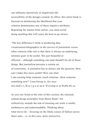 can influence (positively or negatively) the
accessibility of the designs created. In effect, this entire book is
focused on minimising the likelihood that your
solution demonstrates any of these negative attributes.
Repeating the mantra from earlier, you must avoid
doing anything that will cause the boat to go slower.
‘The key difference I think in producing data
visualisation/infographics in the service of journalism versus
other contexts (like art) is that there is always an underlying,
ultimate goal: to be useful. Not just beautiful or
efficient – although something can (and should!) be all of those
things. But journalism presents a certain set
of constraints. A journalist has to always ask the question: How
can I make this more useful? How can what
I am creating help someone, teach someone, show someone
something new?’ Lena Groeg er, Sci ence
Jou rnali s t, D es i g n er an d D evelop er at ProPu bli ca
As you saw listed at the start of this section, the selected,
related design principles from Dieter Rams’ list
collectively include the aim of ensuring our work is useful,
unobtrusive and understandable. Thinking about
what not to do – focusing on the likely causes of failure across
these aims – is, in this case, more instructive.
 