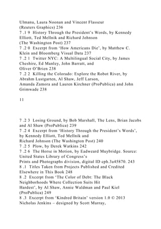 Ulmanu, Laura Noonan and Vincent Flasseur
(Reuters Graphics) 236
7 .1 9 History Through the President’s Words, by Kennedy
Elliott, Ted Mellnik and Richard Johnson
(The Washington Post) 237
7 .2 0 Excerpt from ‘How Americans Die’, by Matthew C.
Klein and Bloomberg Visual Data 237
7 .2 1 Twitter NYC: A Multilingual Social City, by James
Cheshire, Ed Manley, John Barratt, and
Oliver O’Brien 238
7 .2 2 Killing the Colorado: Explore the Robot River, by
Abrahm Lustgarten, Al Shaw, Jeff Larson,
Amanda Zamora and Lauren Kirchner (ProPublica) and John
Grimwade 238
11
7 .2 3 Losing Ground, by Bob Marshall, The Lens, Brian Jacobs
and Al Shaw (ProPublica) 239
7 .2 4 Excerpt from ‘History Through the President’s Words’,
by Kennedy Elliott, Ted Mellnik and
Richard Johnson (The Washington Post) 240
7 .2 5 Plow, by Derek Watkins 242
7 .2 6 The Horse in Motion, by Eadweard Muybridge. Source:
United States Library of Congress’s
Prints and Photographs division, digital ID cph.3a45870. 243
8 .1 Titles Taken from Projects Published and Credited
Elsewhere in This Book 248
8 .2 Excerpt from ‘The Color of Debt: The Black
Neighborhoods Where Collection Suits Hit
Hardest’, by Al Shaw, Annie Waldman and Paul Kiel
(ProPublica) 249
8 .3 Excerpt from ‘Kindred Britain’ version 1.0 © 2013
Nicholas Jenkins – designed by Scott Murray,
 