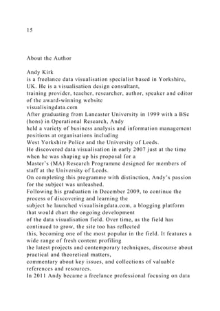 15
About the Author
Andy Kirk
is a freelance data visualisation specialist based in Yorkshire,
UK. He is a visualisation design consultant,
training provider, teacher, researcher, author, speaker and editor
of the award-winning website
visualisingdata.com
After graduating from Lancaster University in 1999 with a BSc
(hons) in Operational Research, Andy
held a variety of business analysis and information management
positions at organisations including
West Yorkshire Police and the University of Leeds.
He discovered data visualisation in early 2007 just at the time
when he was shaping up his proposal for a
Master’s (MA) Research Programme designed for members of
staff at the University of Leeds.
On completing this programme with distinction, Andy’s passion
for the subject was unleashed.
Following his graduation in December 2009, to continue the
process of discovering and learning the
subject he launched visualisingdata.com, a blogging platform
that would chart the ongoing development
of the data visualisation field. Over time, as the field has
continued to grow, the site too has reflected
this, becoming one of the most popular in the field. It features a
wide range of fresh content profiling
the latest projects and contemporary techniques, discourse about
practical and theoretical matters,
commentary about key issues, and collections of valuable
references and resources.
In 2011 Andy became a freelance professional focusing on data
 